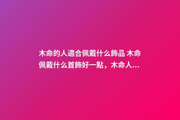 木命的人適合佩戴什么飾品 木命佩戴什么首飾好一點，木命人帶什么首飾好-第1張-觀點-玄機派